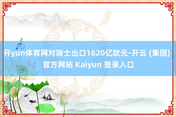 开yun体育网对瑞士出口1620亿欧元-开云 (集团) 官方网站 Kaiyun 登录入口