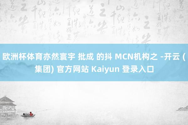 欧洲杯体育亦然寰宇 批成 的抖 MCN机构之 -开云 (集团) 官方网站 Kaiyun 登录入口