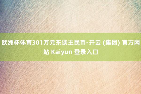 欧洲杯体育301万元东谈主民币-开云 (集团) 官方网站 Kaiyun 登录入口