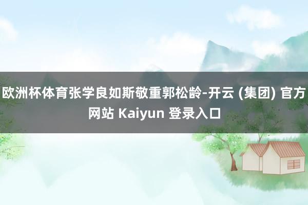 欧洲杯体育张学良如斯敬重郭松龄-开云 (集团) 官方网站 Kaiyun 登录入口