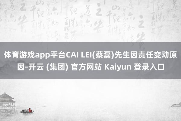 体育游戏app平台CAI LEI(蔡磊)先生因责任变动原因-开云 (集团) 官方网站 Kaiyun 登录入口