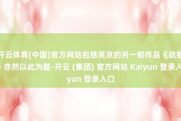 开云体育(中国)官方网站包括吴京的另一部作品《战狼2》亦然以此为题-开云 (集团) 官方网站 Kaiyun 登录入口