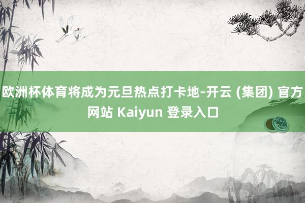 欧洲杯体育将成为元旦热点打卡地-开云 (集团) 官方网站 Kaiyun 登录入口