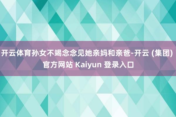 开云体育孙女不竭念念见她亲妈和亲爸-开云 (集团) 官方网站 Kaiyun 登录入口
