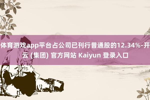 体育游戏app平台占公司已刊行普通股的12.34%-开云 (集团) 官方网站 Kaiyun 登录入口