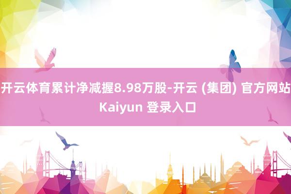 开云体育累计净减握8.98万股-开云 (集团) 官方网站 Kaiyun 登录入口