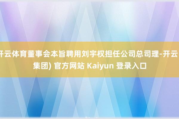 开云体育董事会本旨聘用刘宇权担任公司总司理-开云 (集团) 官方网站 Kaiyun 登录入口