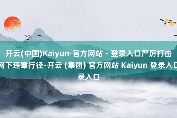 开云(中国)Kaiyun·官方网站 - 登录入口严厉打击网下违章行径-开云 (集团) 官方网站 Kaiyun 登录入口