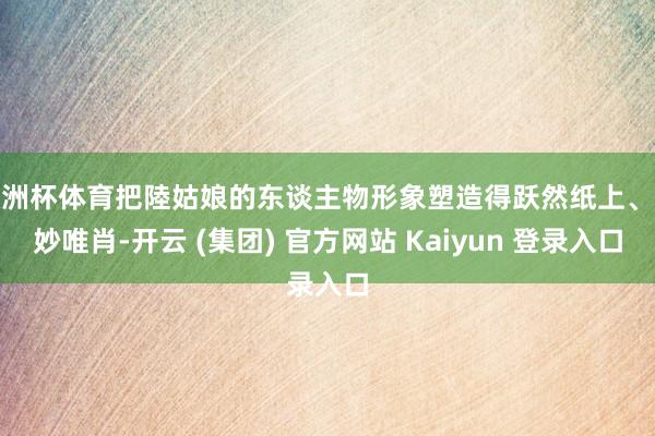欧洲杯体育把陸姑娘的东谈主物形象塑造得跃然纸上、曼妙唯肖-开云 (集团) 官方网站 Kaiyun 登录入口