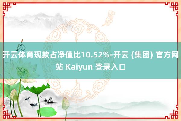 开云体育现款占净值比10.52%-开云 (集团) 官方网站 Kaiyun 登录入口