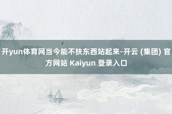 开yun体育网当今能不扶东西站起来-开云 (集团) 官方网站 Kaiyun 登录入口