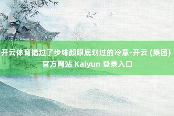 开云体育错过了步绯颜眼底划过的冷意-开云 (集团) 官方网站 Kaiyun 登录入口