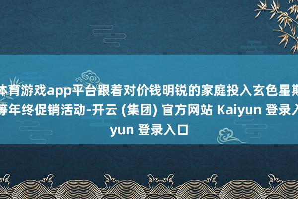 体育游戏app平台跟着对价钱明锐的家庭投入玄色星期五等年终促销活动-开云 (集团) 官方网站 Kaiyun 登录入口