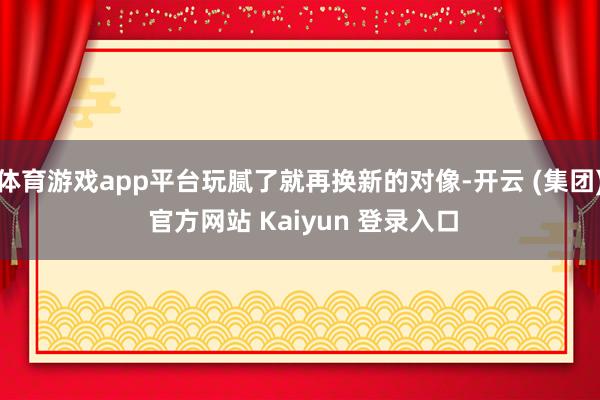 体育游戏app平台玩腻了就再换新的对像-开云 (集团) 官方网站 Kaiyun 登录入口