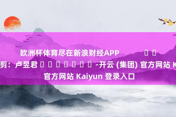欧洲杯体育尽在新浪财经APP 包袱裁剪:卢昱君 -开云 (集团) 官方网站 Kaiyun 登录入口