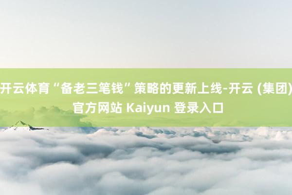 开云体育“备老三笔钱”策略的更新上线-开云 (集团) 官方网站 Kaiyun 登录入口
