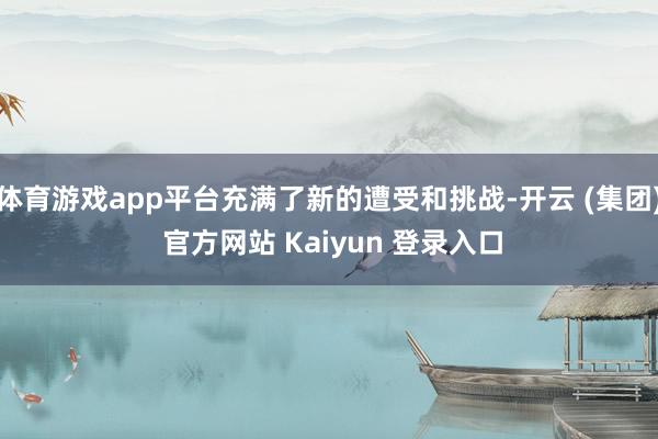 体育游戏app平台充满了新的遭受和挑战-开云 (集团) 官方网站 Kaiyun 登录入口