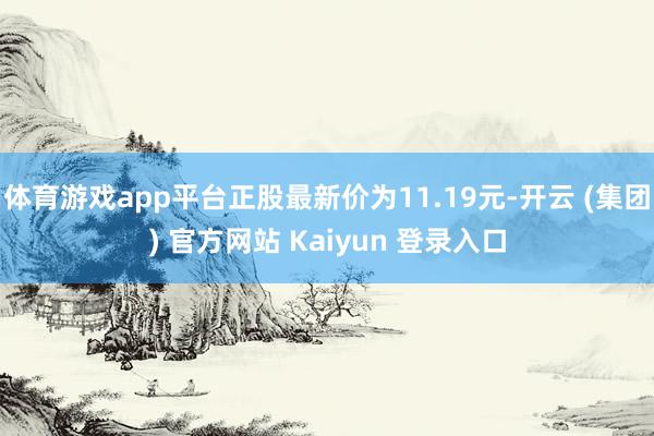 体育游戏app平台正股最新价为11.19元-开云 (集团) 官方网站 Kaiyun 登录入口