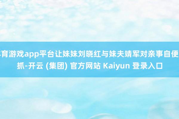 体育游戏app平台让妹妹刘晓红与妹夫靖军对亲事自便支抓-开云 (集团) 官方网站 Kaiyun 登录入口