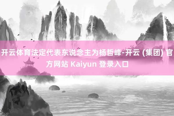 开云体育法定代表东说念主为杨哲峰-开云 (集团) 官方网站 Kaiyun 登录入口