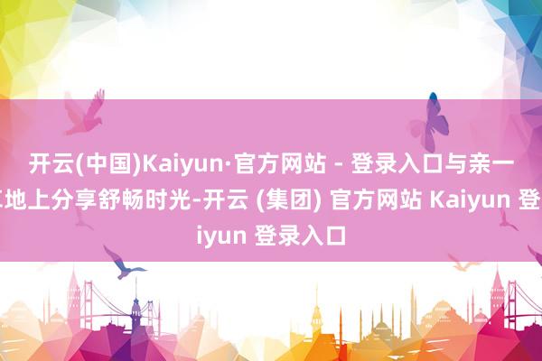 开云(中国)Kaiyun·官方网站 - 登录入口与亲一又在草地上分享舒畅时光-开云 (集团) 官方网站 Kaiyun 登录入口