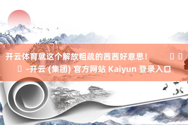 开云体育就这个解放粗疏的茜茜好意思！        			-开云 (集团) 官方网站 Kaiyun 登录入口