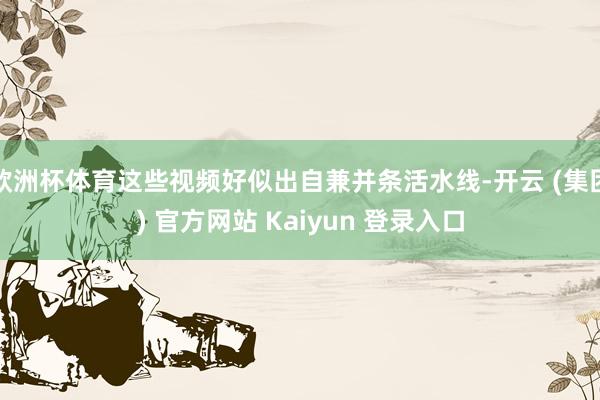 欧洲杯体育这些视频好似出自兼并条活水线-开云 (集团) 官方网站 Kaiyun 登录入口