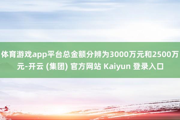体育游戏app平台总金额分辨为3000万元和2500万元-开云 (集团) 官方网站 Kaiyun 登录入口