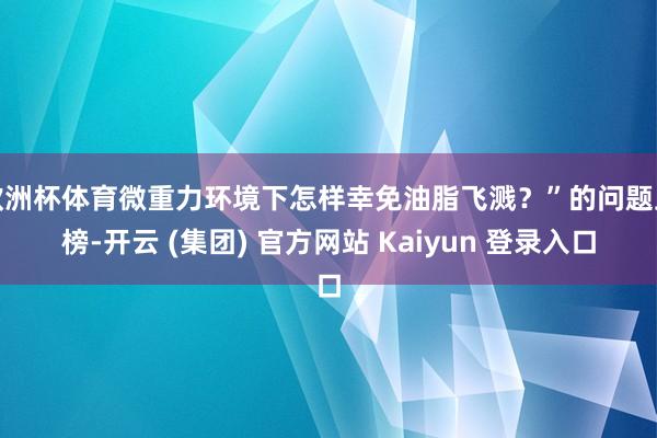 欧洲杯体育微重力环境下怎样幸免油脂飞溅？”的问题上榜-开云 (集团) 官方网站 Kaiyun 登录入口
