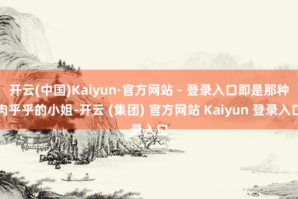 开云(中国)Kaiyun·官方网站 - 登录入口即是那种肉乎乎的小姐-开云 (集团) 官方网站 Kaiyun 登录入口