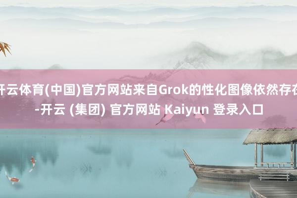 开云体育(中国)官方网站来自Grok的性化图像依然存在-开云 (集团) 官方网站 Kaiyun 登录入口