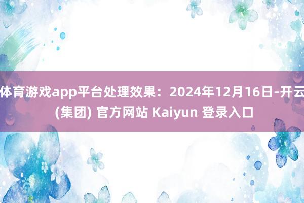 体育游戏app平台处理效果：2024年12月16日-开云 (集团) 官方网站 Kaiyun 登录入口