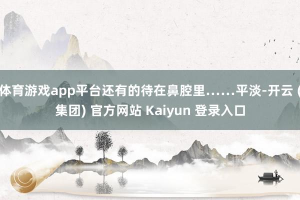 体育游戏app平台还有的待在鼻腔里……平淡-开云 (集团) 官方网站 Kaiyun 登录入口