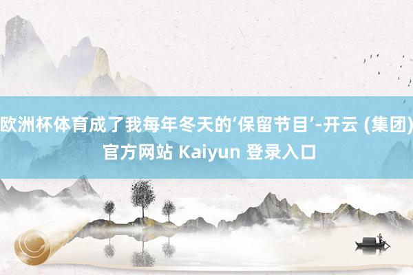 欧洲杯体育成了我每年冬天的‘保留节目’-开云 (集团) 官方网站 Kaiyun 登录入口