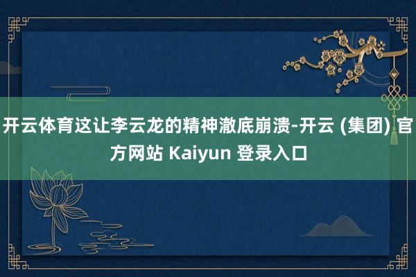 开云体育这让李云龙的精神澈底崩溃-开云 (集团) 官方网站 Kaiyun 登录入口