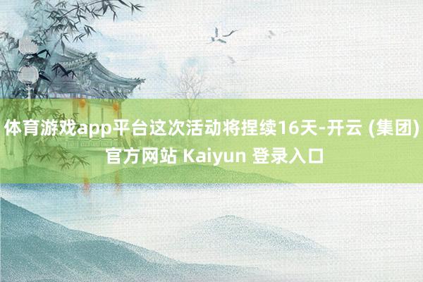 体育游戏app平台这次活动将捏续16天-开云 (集团) 官方网站 Kaiyun 登录入口