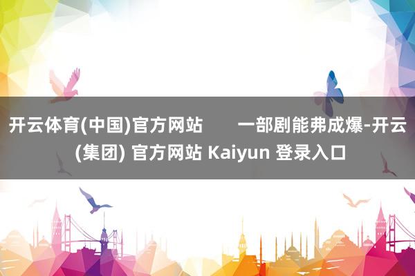 开云体育(中国)官方网站 一部剧能弗成爆-开云 (集团) 官方网站 Kaiyun 登录入口