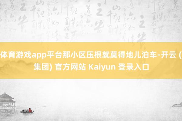 体育游戏app平台那小区压根就莫得地儿泊车-开云 (集团) 官方网站 Kaiyun 登录入口