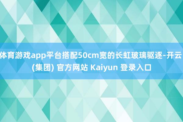 体育游戏app平台搭配50cm宽的长虹玻璃驱逐-开云 (集团) 官方网站 Kaiyun 登录入口
