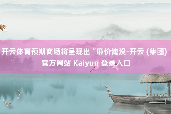 开云体育预期商场将呈现出“廉价淹没-开云 (集团) 官方网站 Kaiyun 登录入口