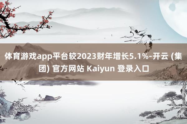 体育游戏app平台较2023财年增长5.1%-开云 (集团) 官方网站 Kaiyun 登录入口