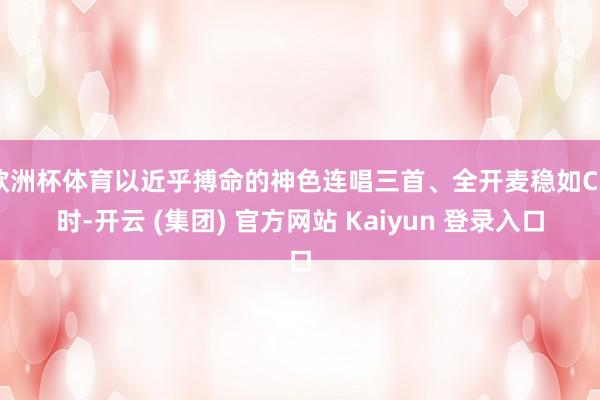 欧洲杯体育以近乎搏命的神色连唱三首、全开麦稳如CD时-开云 (集团) 官方网站 Kaiyun 登录入口