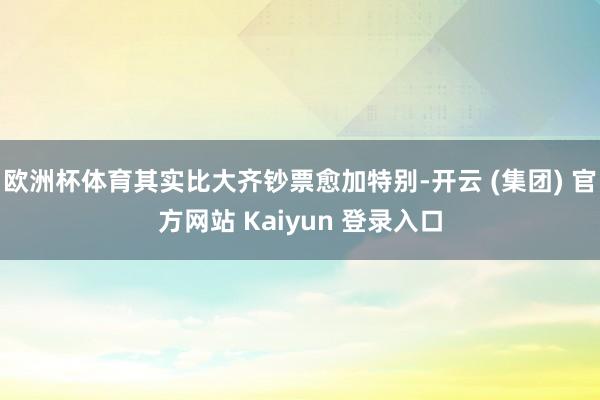 欧洲杯体育其实比大齐钞票愈加特别-开云 (集团) 官方网站 Kaiyun 登录入口