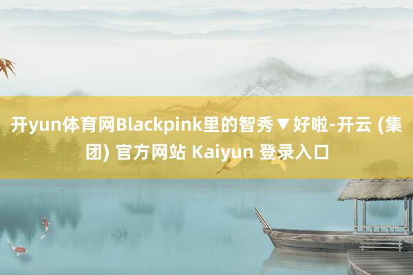 开yun体育网Blackpink里的智秀▼好啦-开云 (集团) 官方网站 Kaiyun 登录入口