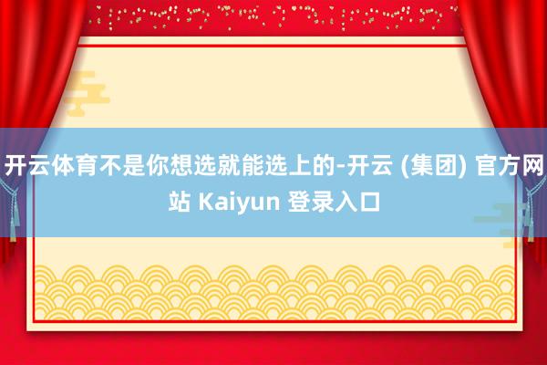 开云体育不是你想选就能选上的-开云 (集团) 官方网站 Kaiyun 登录入口