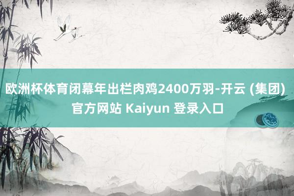 欧洲杯体育闭幕年出栏肉鸡2400万羽-开云 (集团) 官方网站 Kaiyun 登录入口
