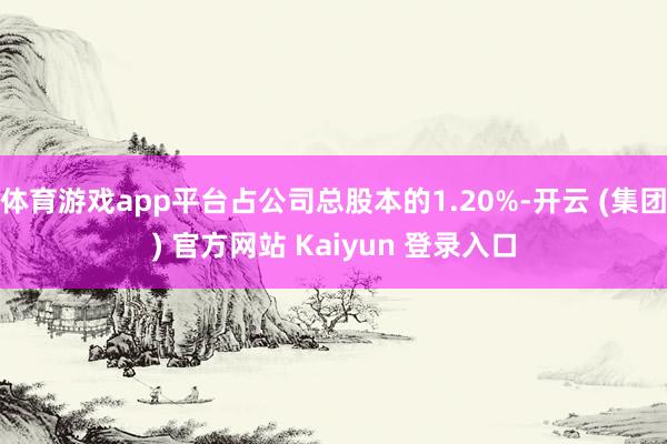体育游戏app平台占公司总股本的1.20%-开云 (集团) 官方网站 Kaiyun 登录入口