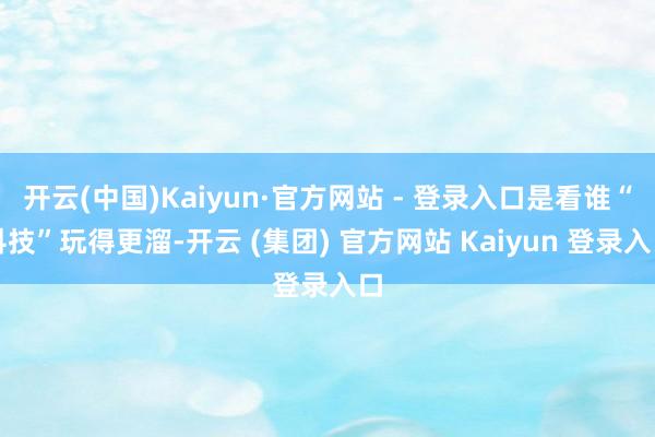 开云(中国)Kaiyun·官方网站 - 登录入口是看谁“科技”玩得更溜-开云 (集团) 官方网站 Kaiyun 登录入口