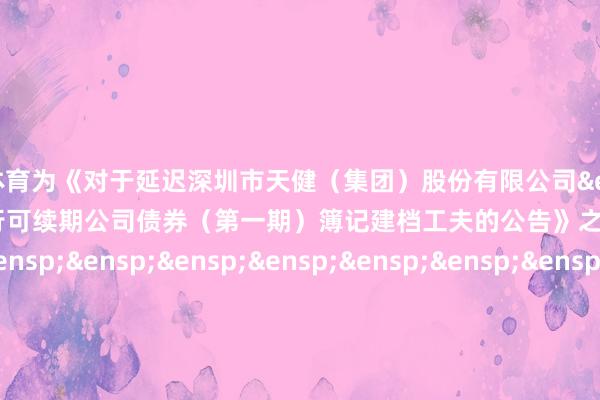 欧洲杯体育为《对于延迟深圳市天健（集团）股份有限公司&ensp;2024&ensp;年面向专业投资者公确立行可续期公司债券（第一期）簿记建档工夫的公告》之盖印页）&ensp;&ensp;&ensp;&ensp;&ensp;&ensp;&ensp;&ensp;&ensp;&ensp;&ensp;&ensp;&ensp;&ensp;&ensp;&ensp;&ensp;&ensp;&ensp;&ensp;&ensp;&ensp;&ensp;&ensp;&ensp;&ensp;&ensp;&ensp;广东晟典讼师事务所&ensp;&ensp;&ensp;&ensp;&ensp;&ensp;&ensp;&ensp;&ensp;&ensp;&ensp;&ensp;&ensp;&ensp;&ensp;&ensp;&ensp;&ensp;&ensp;&ensp;&ensp;&ensp;&ensp;&ensp;&ensp;&ensp;&ensp;&ensp;&ensp;&ensp;&ensp;年&ensp;&ensp;&ensp;月&ensp;&ensp;&ensp;&ensp;&ensp;&ensp;&ensp;&ensp;日            -开云 (集团) 官方网站 Kaiyun 登录入口