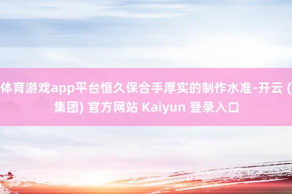 体育游戏app平台恒久保合手厚实的制作水准-开云 (集团) 官方网站 Kaiyun 登录入口